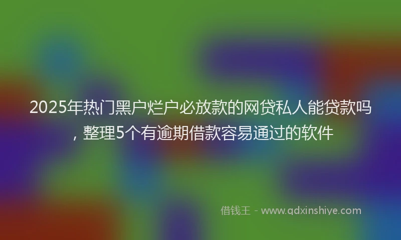 2025年热门黑户烂户必放款的网贷私人能贷款吗，整理5个有逾期借款容易通过的软件