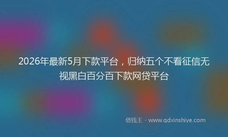 2026年最新5月下款平台，归纳五个不看征信无视黑白百分百下款网贷平台