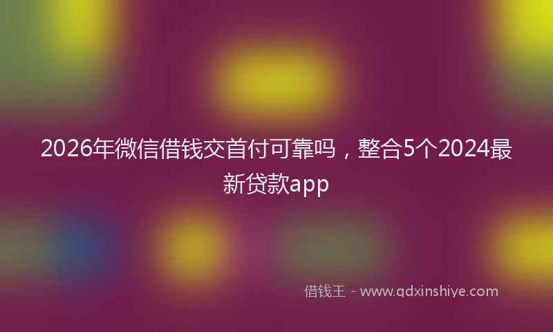2026年微信借钱交首付可靠吗,整合5个2024最新贷款app