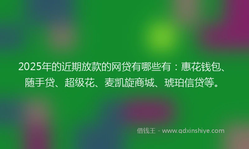 2025年的近期放款的网贷有哪些有:惠花钱包、随手贷、超级花、麦凯旋商城、琥珀信贷等。