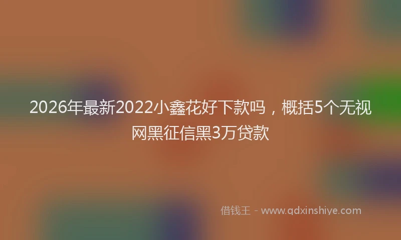 2026年最新2022小鑫花好下款吗，概括5个无视网黑征信黑3万贷款