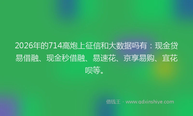 2026年的714高炮上征信和大数据吗有:现金贷易借融、现金秒借融、易速花、京享易购、宜花呗等。