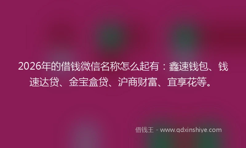 2026年的借钱微信名称怎么起有：鑫速钱包、钱速达贷、金宝盒贷、沪商财富、宜享花等。