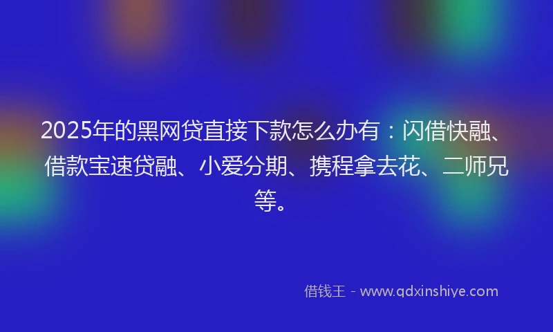 2025年的黑网贷直接下款怎么办有：闪借快融、借款宝速贷融、小爱分期、携程拿去花、二师兄等。