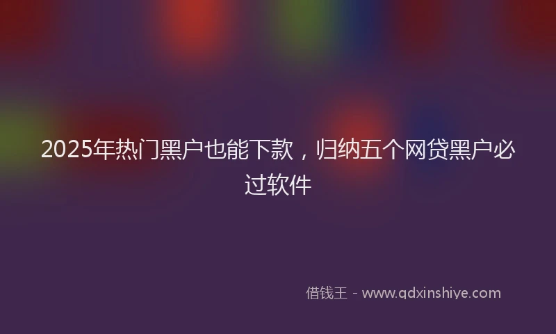 2025年热门黑户也能下款,归纳五个网贷黑户必过软件