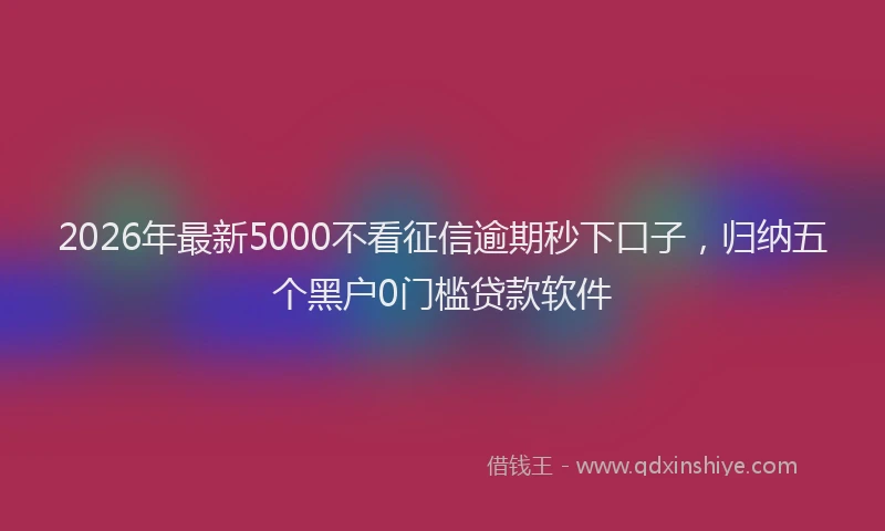 2026年最新5000不看征信逾期秒下口子，归纳五个黑户0门槛贷款软件