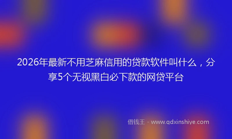 2026年最新不用芝麻信用的贷款软件叫什么，分享5个无视黑白必下款的网贷平台