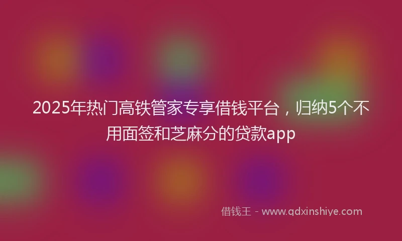 2025年热门高铁管家专享借钱平台，归纳5个不用面签和芝麻分的贷款app