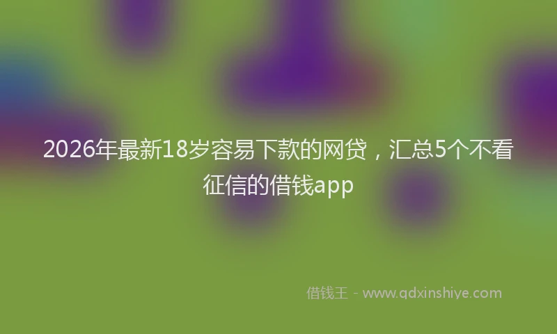 2026年最新18岁容易下款的网贷，汇总5个不看征信的借钱app