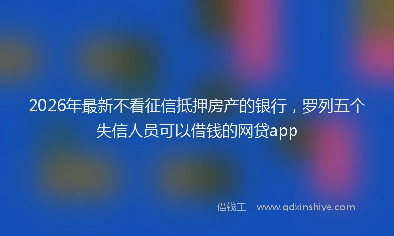 2026年最新不看征信抵押房产的银行，罗列五个失信人员可以借钱的网贷app