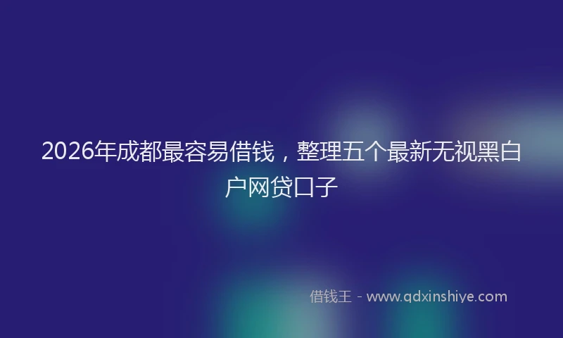 2026年成都最容易借钱，整理五个最新无视黑白户网贷口子