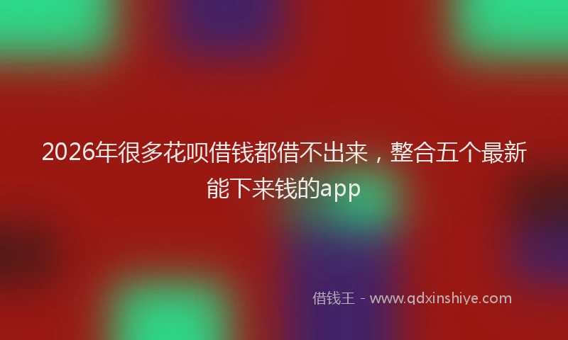 2026年很多花呗借钱都借不出来,整合五个最新能下来钱的app