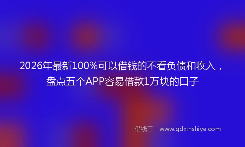 2026年最新100%可以借钱的不看负债和收入,盘点五个APP容易借款1万块的口子
