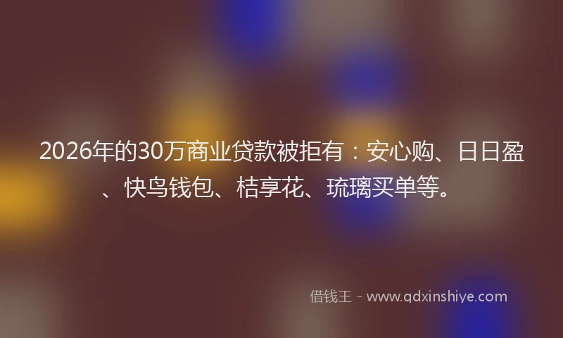 2026年的30万商业贷款被拒有：安心购、日日盈、快鸟钱包、桔享花、琉璃买单等。