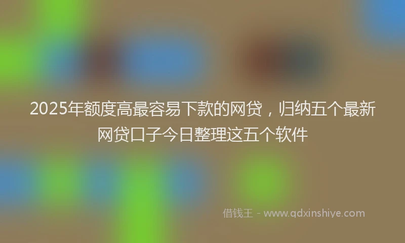2025年额度高最容易下款的网贷,归纳五个最新网贷口子今日整理这五个软件