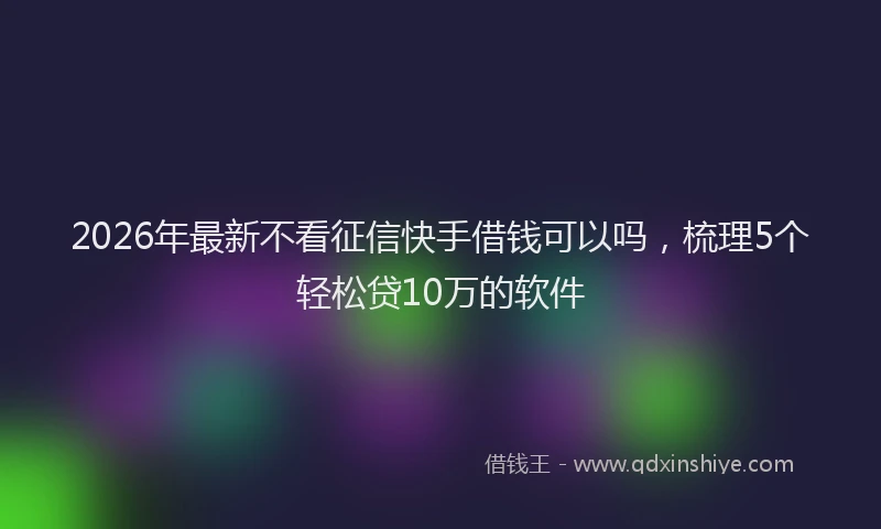2026年最新不看征信快手借钱可以吗,梳理5个轻松贷10万的软件