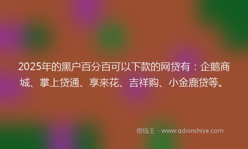 2025年的黑户百分百可以下款的网贷有:企鹅商城、掌上贷通、享来花、吉祥购、小金鹿贷等。