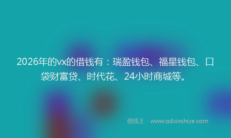 2026年的vx的借钱有：瑞盈钱包、福星钱包、口袋财富贷、时代花、24小时商城等。