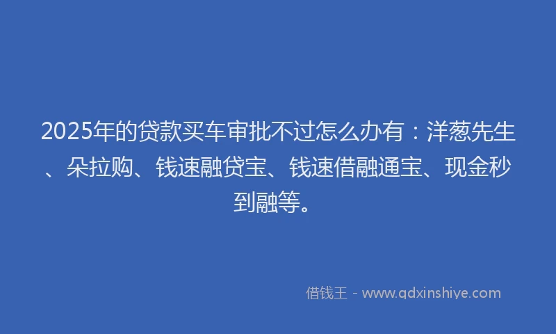 2025年的贷款买车审批不过怎么办有：洋葱先生、朵拉购、钱速融贷宝、钱速借融通宝、现金秒到融等。