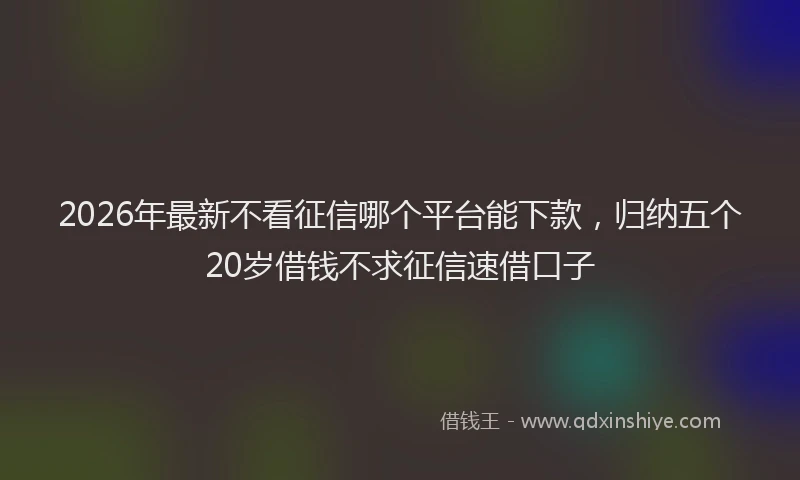 2026年最新不看征信哪个平台能下款，归纳五个20岁借钱不求征信速借口子