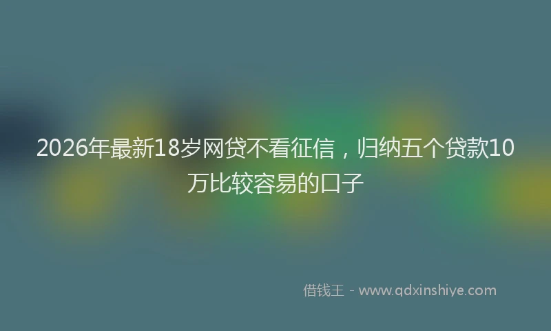 2026年最新18岁网贷不看征信，归纳五个贷款10万比较容易的口子