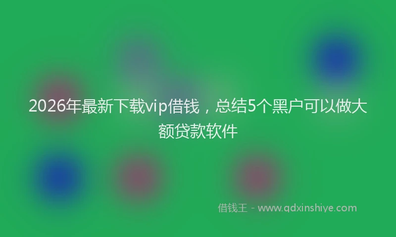 2026年最新下载vip借钱,总结5个黑户可以做大额贷款软件