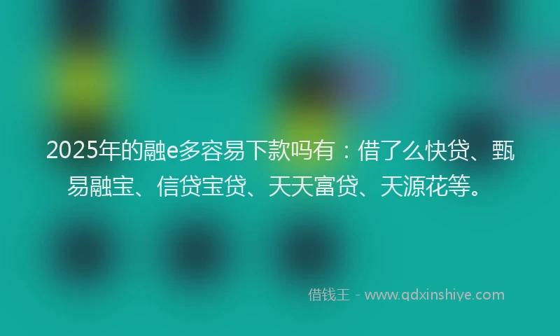 2025年的融e多容易下款吗有：借了么快贷、甄易融宝、信贷宝贷、天天富贷、天源花等。