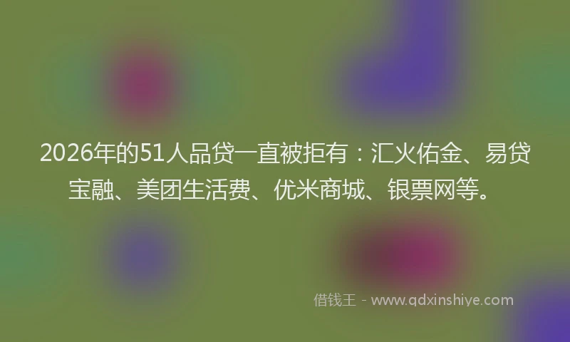 2026年的51人品贷一直被拒有:汇火佑金、易贷宝融、美团生活费、优米商城、银票网等。