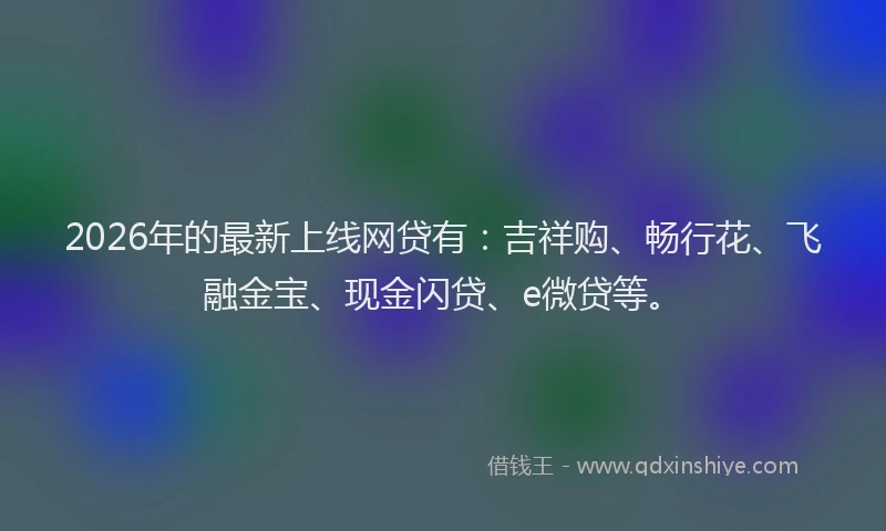 2026年的最新上线网贷有：吉祥购、畅行花、飞融金宝、现金闪贷、e微贷等。