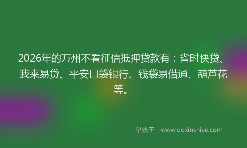 2026年的万州不看征信抵押贷款有：省时快贷、我来易贷、平安口袋银行、钱袋易借通、葫芦花等。