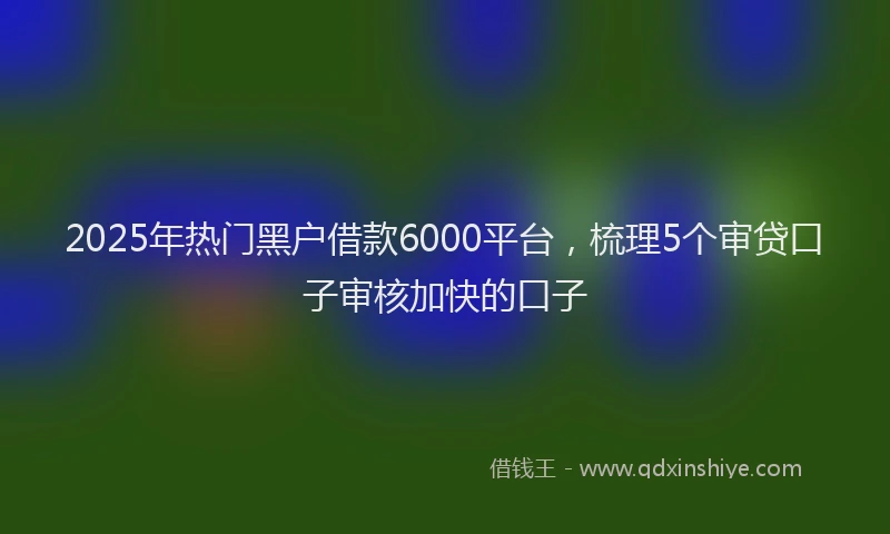 2025年热门黑户借款6000平台，梳理5个审贷口子审核加快的口子