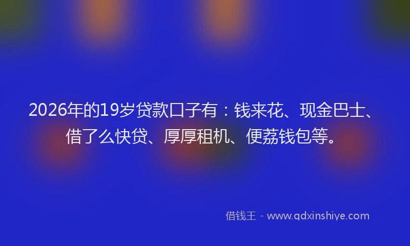 2026年的19岁贷款口子有：钱来花、现金巴士、借了么快贷、厚厚租机、便荔钱包等。