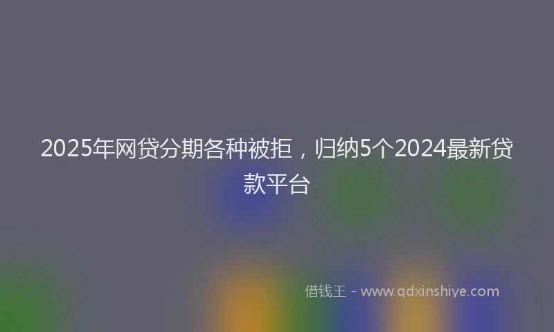 2025年网贷分期各种被拒，归纳5个2024最新贷款平台
