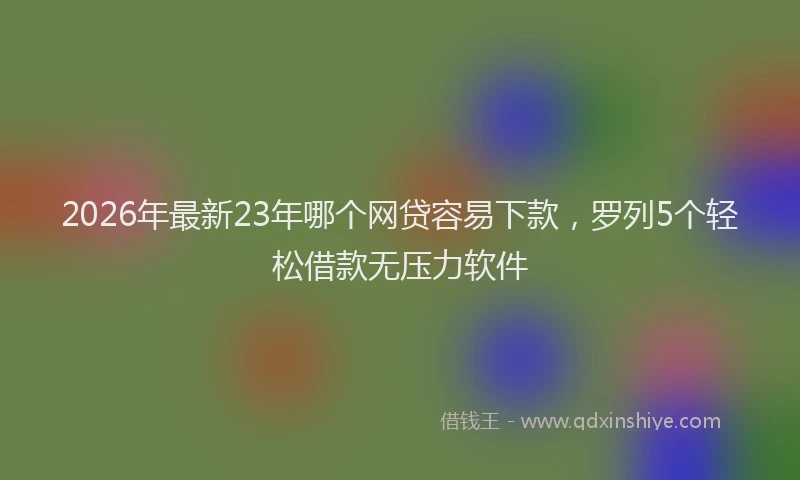 2026年最新23年哪个网贷容易下款，罗列5个轻松借款无压力软件