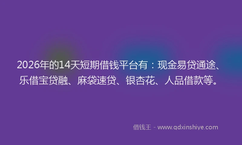2026年的14天短期借钱平台有:现金易贷通途、乐借宝贷融、麻袋速贷、银杏花、人品借款等。