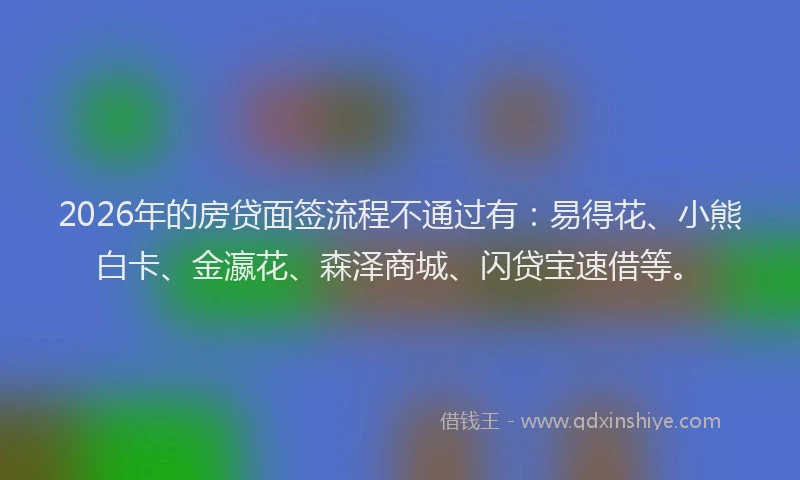 2026年的房贷面签流程不通过有：易得花、小熊白卡、金瀛花、森泽商城、闪贷宝速借等。