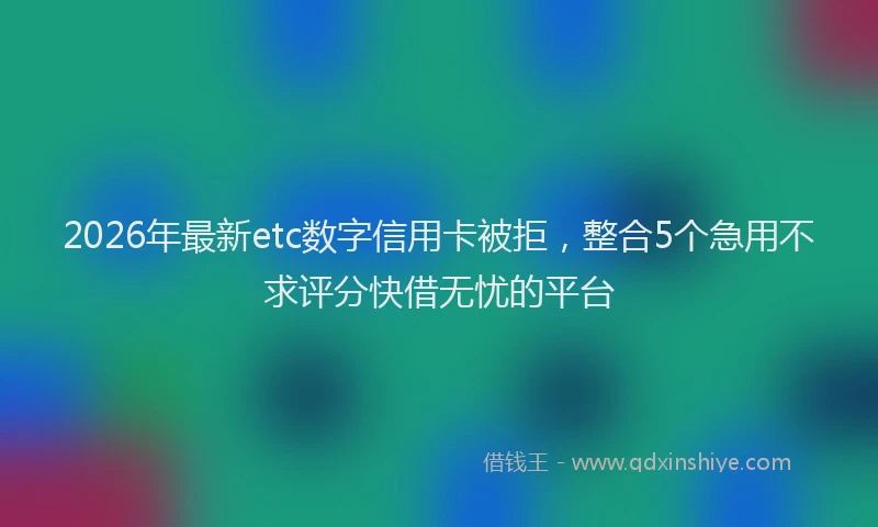 2026年最新etc数字信用卡被拒，整合5个急用不求评分快借无忧的平台