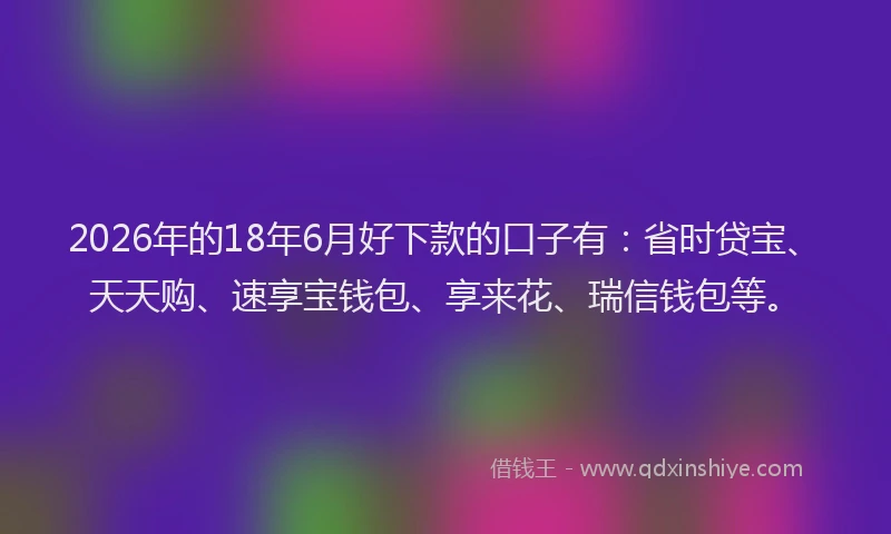 2026年的18年6月好下款的口子有：省时贷宝、天天购、速享宝钱包、享来花、瑞信钱包等。