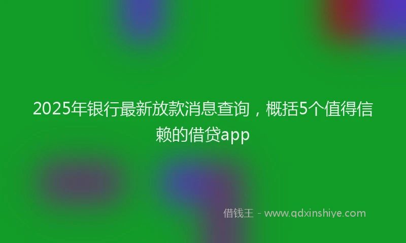 2025年银行最新放款消息查询，概括5个值得信赖的借贷app