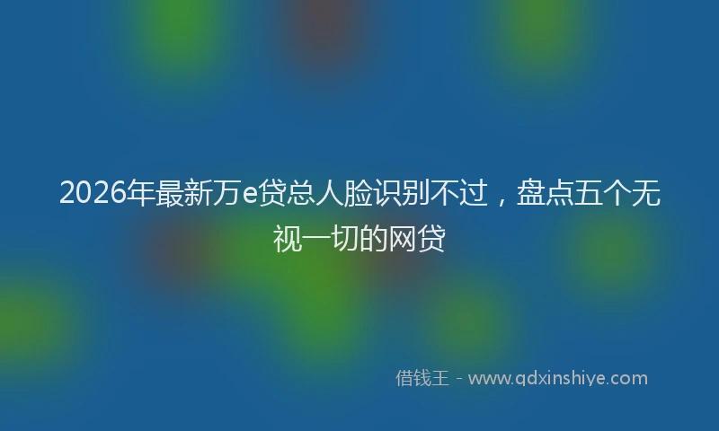 2026年最新万e贷总人脸识别不过，盘点五个无视一切的网贷