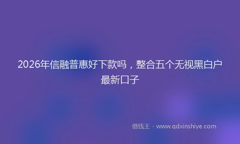 2026年信融普惠好下款吗，整合五个无视黑白户最新口子