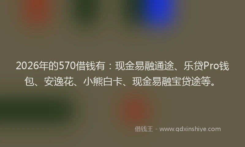 2026年的570借钱有:现金易融通途、乐贷Pro钱包、安逸花、小熊白卡、现金易融宝贷途等。