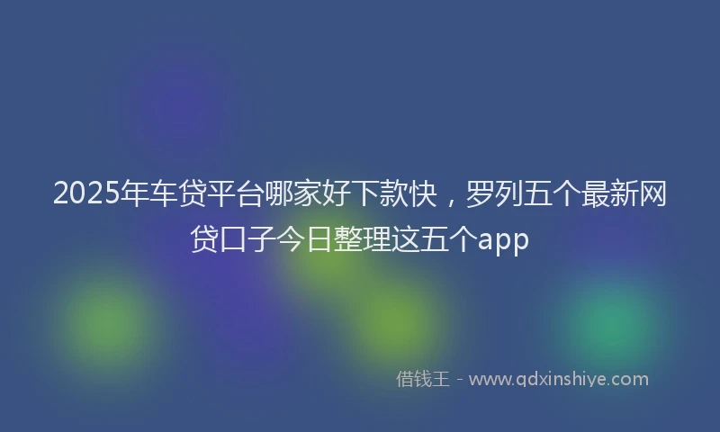 2025年车贷平台哪家好下款快，罗列五个最新网贷口子今日整理这五个app
