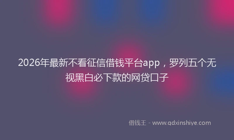 2026年最新不看征信借钱平台app，罗列五个无视黑白必下款的网贷口子