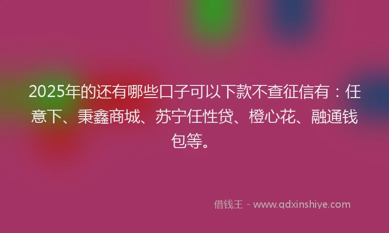 2025年的还有哪些口子可以下款不查征信有:任意下、秉鑫商城、苏宁任性贷、橙心花、融通钱包等。