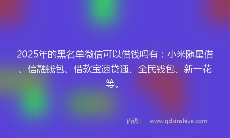 2025年的黑名单微信可以借钱吗有:小米随星借、信融钱包、借款宝速贷通、全民钱包、新一花等。