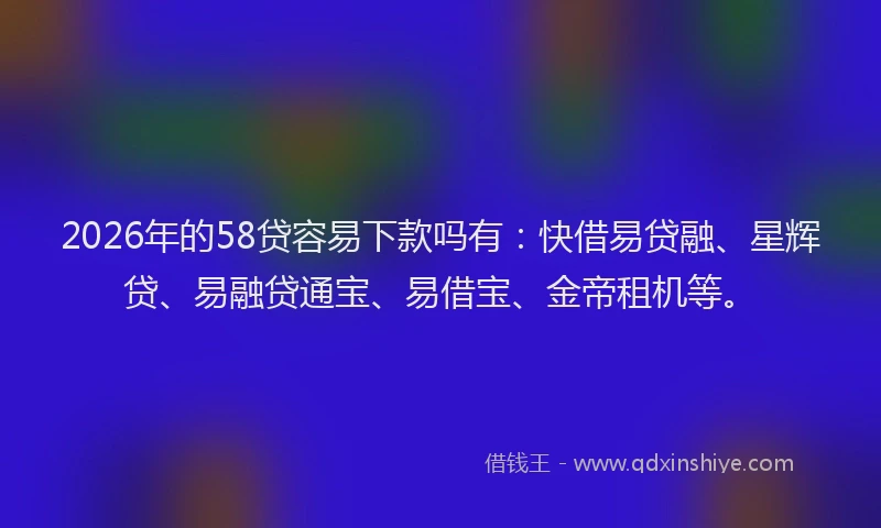 2026年的58贷容易下款吗有：快借易贷融、星辉贷、易融贷通宝、易借宝、金帝租机等。
