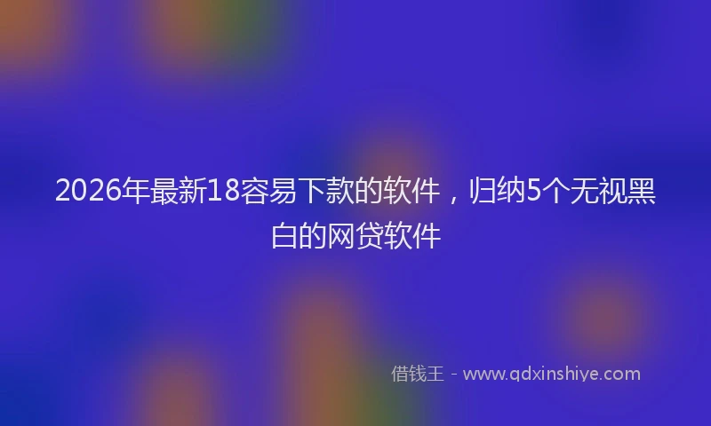 2026年最新18容易下款的软件，归纳5个无视黑白的网贷软件