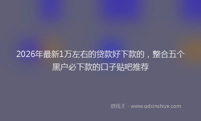 2026年最新1万左右的贷款好下款的,整合五个黑户必下款的口子贴吧推荐