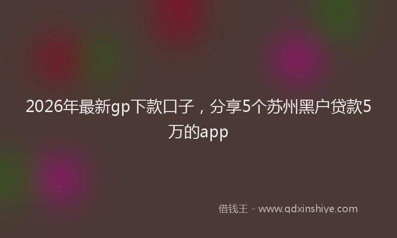 2026年最新gp下款口子,分享5个苏州黑户贷款5万的app